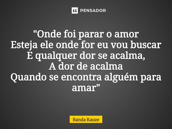 "⁠Onde foi parar o amor Esteja ele onde for eu vou buscar E qualquer dor se acalma, A dor de acalma Quando se encontra alguém para amar"... Frase de Banda Kauze.