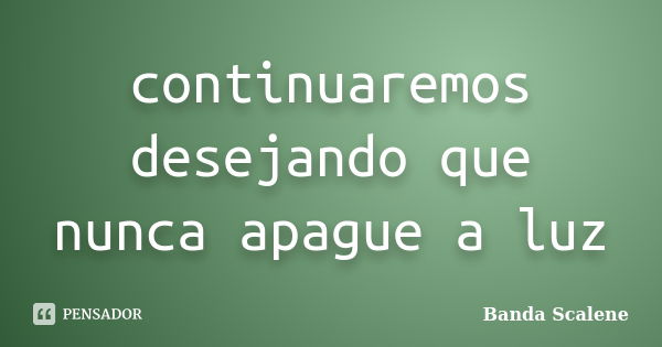 continuaremos desejando que nunca apague a luz... Frase de Banda Scalene.