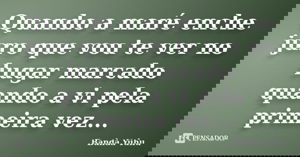 Quando a maré enche juro que vou te ver no lugar marcado quando a vi pela primeira vez...... Frase de Banda Yuhu.