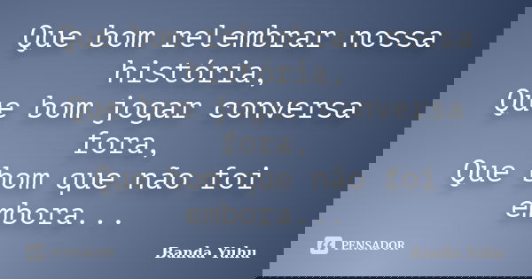 Que bom relembrar nossa história, Que bom jogar conversa fora, Que bom que não foi embora...... Frase de banda yuhu.