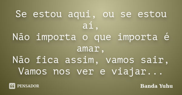 Se estou aqui, ou se estou aí, Não importa o que importa é amar, Não fica assim, vamos sair, Vamos nos ver e viajar...... Frase de Banda Yuhu.