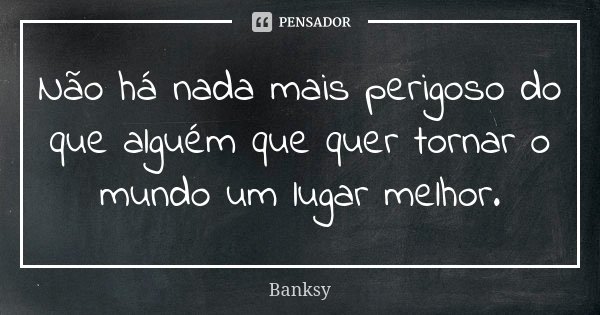 Não há nada mais perigoso do que alguém que quer tornar o mundo um lugar melhor.... Frase de Banksy.