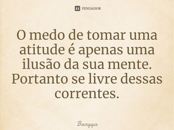 ⁠O medo de tomar uma atitude é apenas uma ilusão da sua mente. Portanto se livre dessas correntes.... Frase de Banyya.