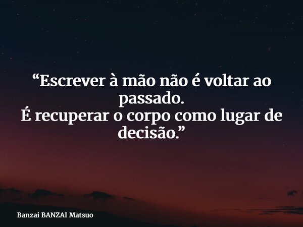 “Escrever à mão não é voltar ao passado. É recuperar o corpo como lugar de decisão.”... Frase de Banzai BANZAI Matsuo.