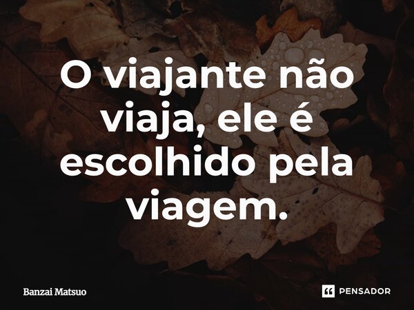 O viajante não viaja, ele é escolhido pela viagem.... Frase de Banzai Matsuo.