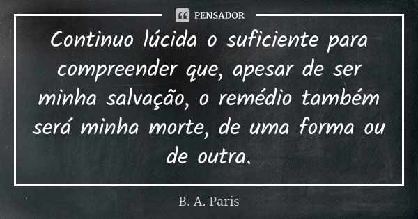 Continuo lúcida o suficiente para compreender que, apesar de ser minha salvação, o remédio também será minha morte, de uma forma ou de outra.... Frase de B. A. Paris.