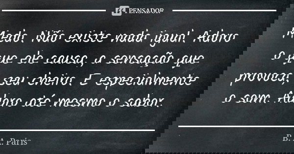 Medo. Não existe nada igual. Adoro o que ele causa, a sensação que provoca, seu cheiro. E especialmente o som. Adoro até mesmo o sabor.... Frase de B. A. Paris.