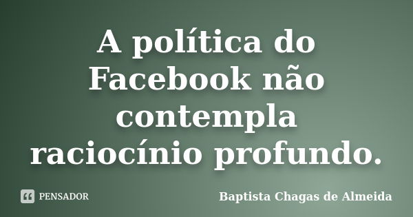 A política do Facebook não contempla raciocínio profundo.... Frase de Baptista Chagas de Almeida.