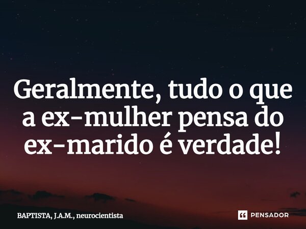 ⁠ Geralmente, tudo o que a ex-mulher pensa do ex-marido é verdade!... Frase de BAPTISTA, J.A.M., neurocientista.