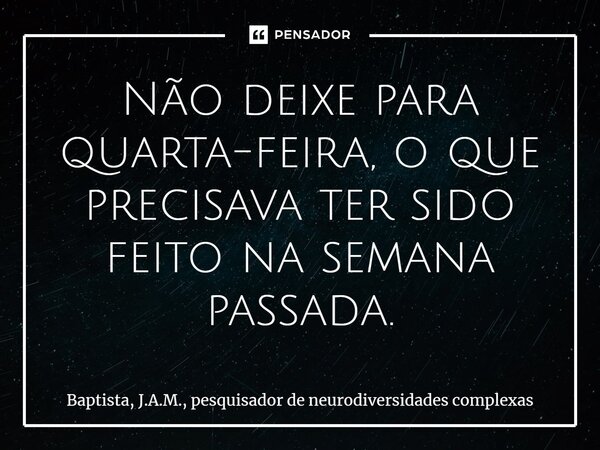 ⁠Não deixe para quarta-feira, o que precisava ter sido feito na semana passada.... Frase de Baptista, J.A.M., pesquisador de neurodiversidades complexas.