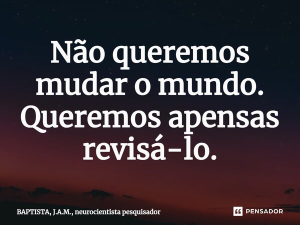 Não queremos mudar o mundo. Queremos apensas revisá-lo.⁠... Frase de BAPTISTA, J.A.M., neurocientista pesquisador.