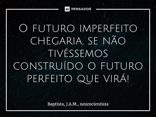 ⁠O futuro imperfeito chegaria, se não tivéssemos construído o futuro perfeito que virá!... Frase de BAPTISTA, J.A.M., neurocientista.
