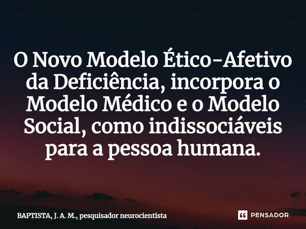 ⁠O Novo Modelo Ético-Afetivo da Deficiência, incorpora o Modelo Médico e o Modelo Social, como indissociáveis para a pessoa humana.... Frase de BAPTISTA, J. A. M., pesquisador neurocientista.