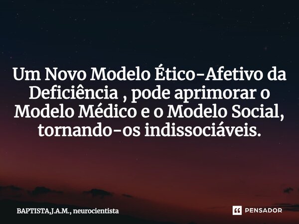 Um Novo Modelo Ético-Afetivo da Deficiência , pode aprimorar o Modelo Médico e o Modelo Social, tornando-os indissociáveis.... Frase de BAPTISTA,J.A.M., neurocientista.
