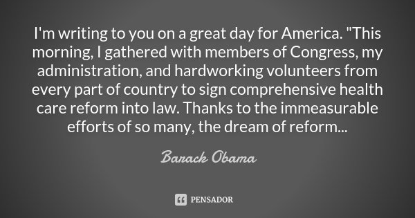 I'm writing to you on a great day for America. "This morning, I gathered with members of Congress, my administration, and hardworking volunteers from every... Frase de Barack Obama.