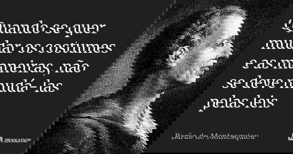 Quando se quer mudar os costumes e as maneiras, não se deve mudá-las pelas leis... Frase de Barão de Montesquieu.