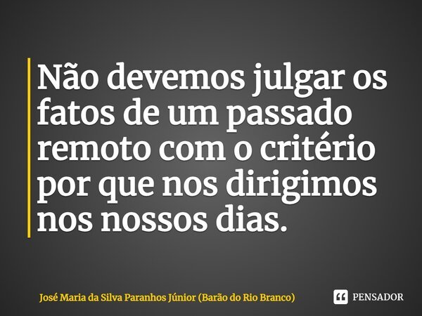 ⁠Não devemos julgar os fatos de um passado remoto com o critério por que nos dirigimos nos nossos dias.... Frase de José Maria da Silva Paranhos Júnior (Barão do Rio Branco).