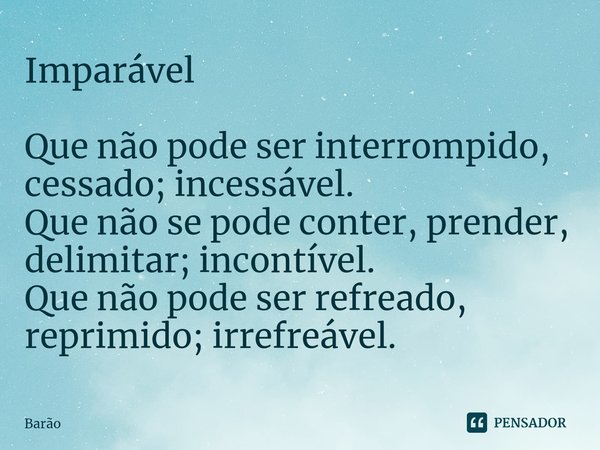 Imparável Que não pode ser interrompido, cessado; incessável. Que não se pode conter, prender, delimitar; incontível. Que não pode ser refreado, reprimido; irre... Frase de Barão.