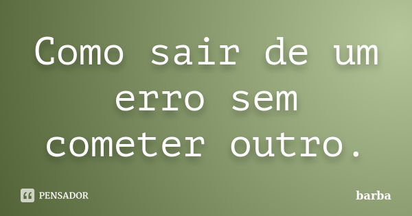 Como sair de um erro sem cometer outro.... Frase de barba.