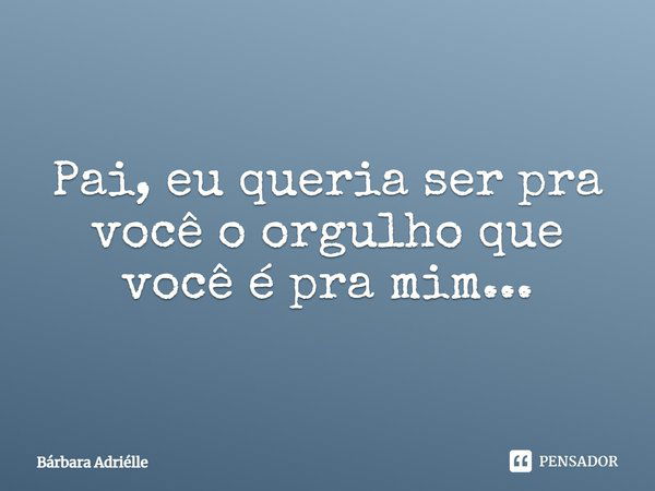 Pai, eu queria ser pra você o orgulho que você é pra mim...... Frase de Bárbara Adriélle.