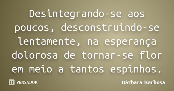 Desintegrando-se aos poucos, desconstruindo-se lentamente, na esperança dolorosa de tornar-se flor em meio a tantos espinhos.... Frase de Bárbara Barbosa.