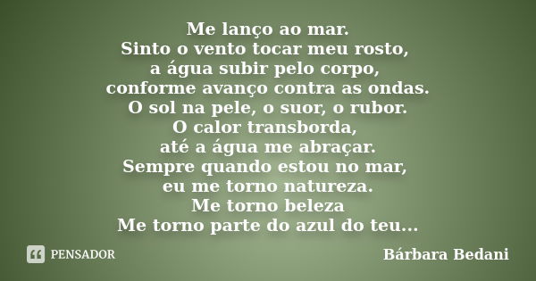 Me lanço ao mar. Sinto o vento tocar meu rosto, a água subir pelo corpo, conforme avanço contra as ondas. O sol na pele, o suor, o rubor. O calor transborda, at... Frase de Bárbara Bedani.