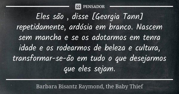 Eles são , disse [Georgia Tann] repetidamente, ardósia em branco. Nascem sem mancha e se os adotarmos em tenra idade e os rodearmos de beleza e cultura, transfo... Frase de Barbara Bisantz Raymond, the Baby Thief.