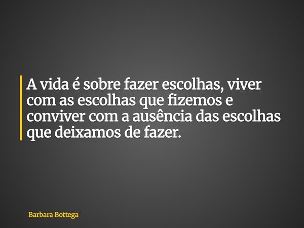 A vida é sobre fazer escolhas, viver com as escolhas que fizemos e conviver com a ausência das escolhas que deixamos de fazer.... Frase de Barbara Bottega.
