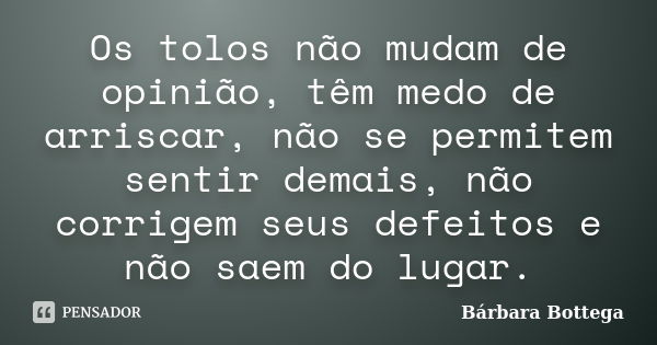 Os tolos não mudam de opinião, têm medo de arriscar, não se permitem sentir demais, não corrigem seus defeitos e não saem do lugar.... Frase de Bárbara Bottega.