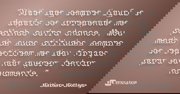 "Você age sempre igual e depois se arrepende me pedindo outra chance. Meu medo de suas atitudes sempre se repetirem me deu forças para eu não querer tentar... Frase de Bárbara Bottega.