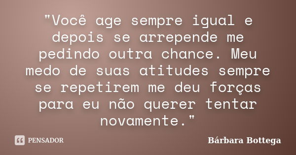 "Você age sempre igual e depois se arrepende me pedindo outra chance. Meu medo de suas atitudes sempre se repetirem me deu forças para eu não querer tentar... Frase de Bárbara Bottega.