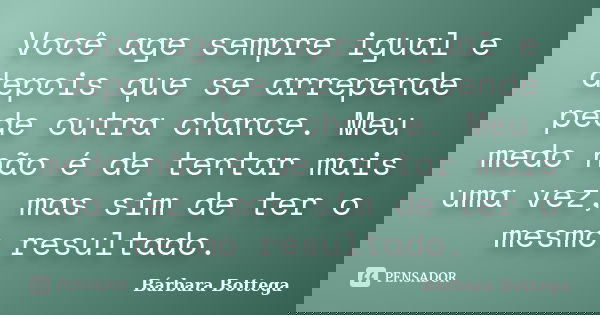 Você age sempre igual e depois que se arrepende pede outra chance. Meu medo não é de tentar mais uma vez, mas sim de ter o mesmo resultado.... Frase de Bárbara Bottega.