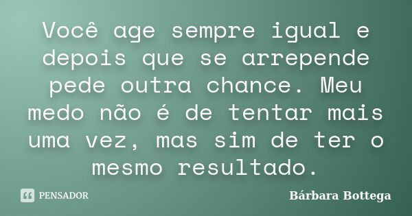 Você age sempre igual e depois que se arrepende pede outra chance. Meu medo não é de tentar mais uma vez, mas sim de ter o mesmo resultado.... Frase de Bárbara Bottega.