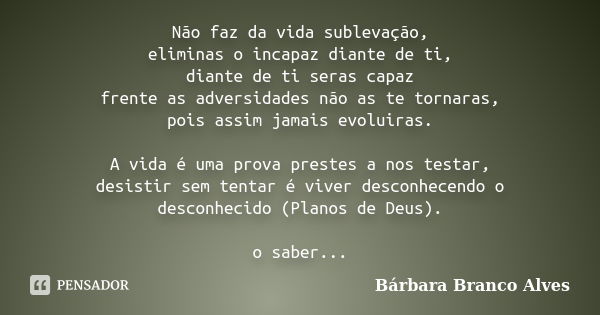 Não faz da vida sublevação, eliminas o incapaz diante de ti, diante de ti seras capaz frente as adversidades não as te tornaras, pois assim jamais evoluiras. A ... Frase de Bárbara Branco Alves.