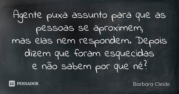 Agente puxa assunto para que as pessoas se aproximem, mas elas nem respondem. Depois dizem que foram esquecidas e não sabem por que né?... Frase de Bárbara Cleide.