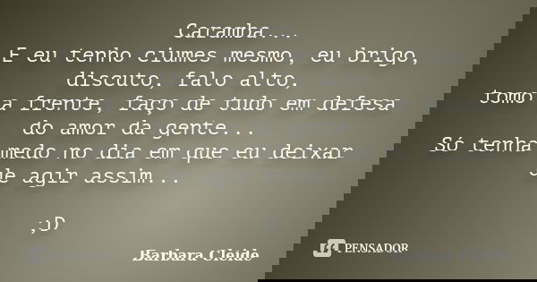 Caramba... E eu tenho ciumes mesmo, eu brigo, discuto, falo alto, tomo a frente, faço de tudo em defesa do amor da gente... Só tenha medo no dia em que eu deixa... Frase de Bárbara Cleide.