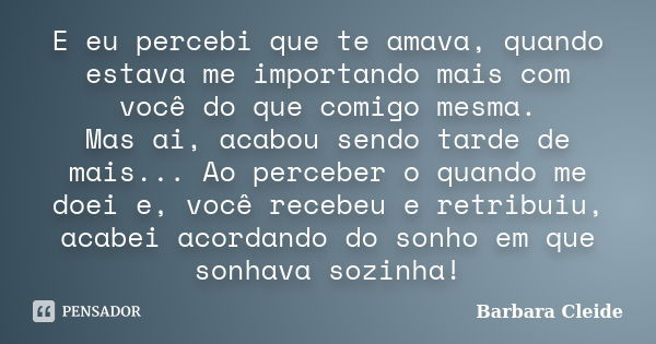 E eu percebi que te amava, quando estava me importando mais com você do que comigo mesma. Mas ai, acabou sendo tarde de mais... Ao perceber o quando me doei e, ... Frase de Bárbara Cleide.