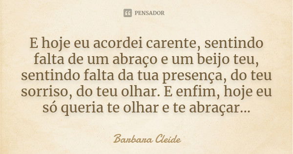 E hoje eu acordei carente, sentindo falta de um abraço e um beijo teu, sentindo falta da tua presença, do teu sorriso, do teu olhar. E enfim, hoje eu só queria ... Frase de Bárbara Cleide.