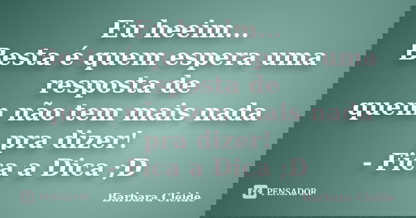 Eu heeim... Besta é quem espera uma resposta de quem não tem mais nada pra dizer! - Fica a Dica ;D... Frase de Bárbara Cleide.