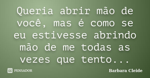 Queria abrir mão de você, mas é como se eu estivesse abrindo mão de me todas as vezes que tento...... Frase de Bárbara Cleide.