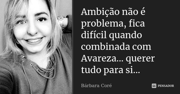 Ambição não é problema, fica difícil quando combinada com Avareza... querer tudo para si...... Frase de Bárbara Coré.