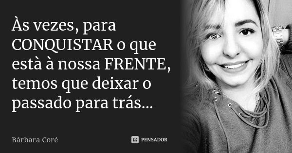 Às vezes, para CONQUISTAR o que està à nossa FRENTE, temos que deixar o passado para trás...... Frase de Bárbara Coré.