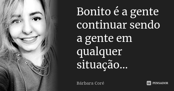 Bonito é a gente continuar sendo a gente em qualquer situação...... Frase de Bárbara Coré.