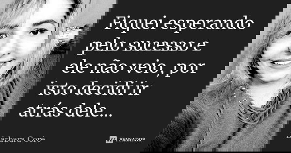Fiquei esperando pelo sucesso e ele não veio, por isto decidi ir atrás dele...... Frase de Bárbara Coré.