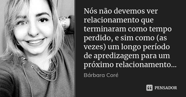 Nós não devemos ver relacionamento que terminaram como tempo perdido, e sim como (as vezes) um longo período de apredizagem para um próximo relacionamento...... Frase de Bárbara Coré.