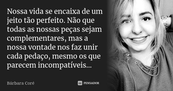 Nossa vida se encaixa de um jeito tão perfeito. Não que todas as nossas peças sejam complementares, mas a nossa vontade nos faz unir cada pedaço, mesmo os que p... Frase de Bárbara Coré.