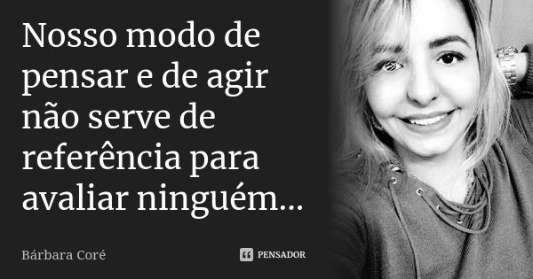 Nosso modo de pensar e de agir não serve de referência para avaliar ninguém...... Frase de Bárbara Coré.