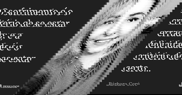 O sofrimento é o critério de se estar errado; e a felicidade é o critério de se estar certo...... Frase de Bárbara Coré.