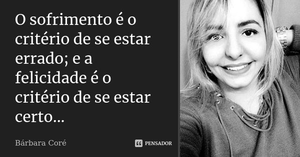 O sofrimento é o critério de se estar errado; e a felicidade é o critério de se estar certo...... Frase de Bárbara Coré.