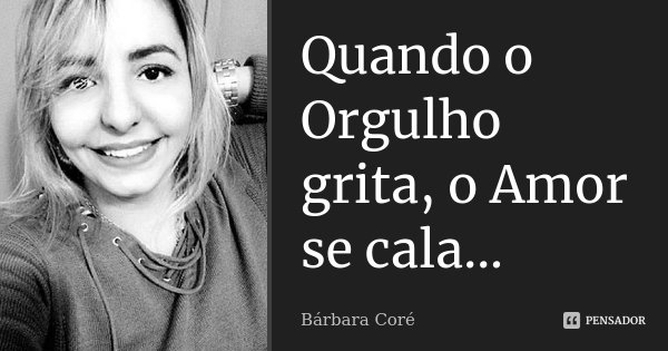 Quando o Orgulho grita, o Amor se cala...... Frase de Bárbara Coré.